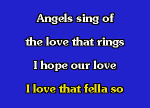 Angels sing of

the love that rings

1 hope our love

I love that fella so