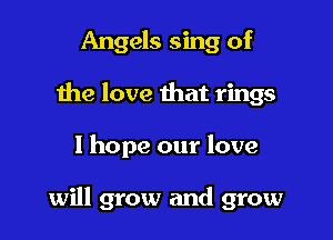 Angels sing of
the love that rings

1 hope our love

will grow and grow