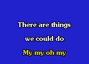 There are things

we could do

My my oh my