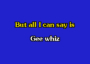 But all 1 can say is

Gee whiz