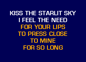 KISS THE STARLIT SKY
I FEEL THE NEED
FOR YOUR LIPS
TU PRESS CLOSE
TO MINE
FOR SO LONG
