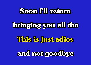 Soon I'll return
bringing you all the

This is just adios

and not goodbye