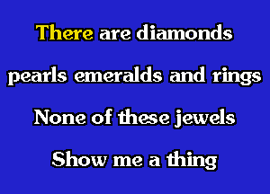 There are diamonds
pearls emeralds and rings
None of these jewels

Show me a thing