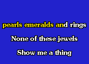 pearls emeralds and rings
None of these jewels

Show me a thing