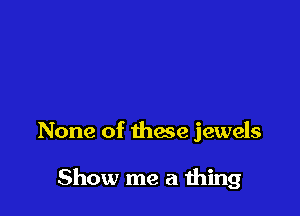 None of thae jewels

Show me a thing