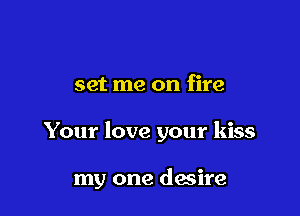 set me on fire

Your love your kiss

my one desire