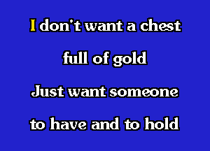 I don't want a chest
full of gold
Just want someone

to have and to hold