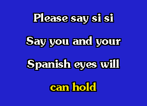 Please say si si

Say you and your
Spanish eyes will

can hold