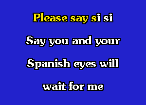 Please say si si

Say you and your

Spanish eyes will

wait for me