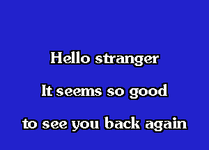 Hello stranger

It seems so good

to see you back again
