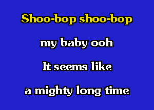 Shoo-bop shoo-bop

my baby ooh
It seems like

a mighty long 1ime