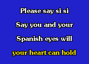 Please say si si
Say you and your
Spanish eyes will

your heart can hold