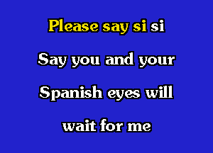 Please say si si

Say you and your

Spanish eyes will

wait for me
