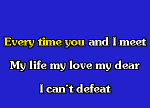 Every time you and I meet
My life my love my dear

I can't defeat