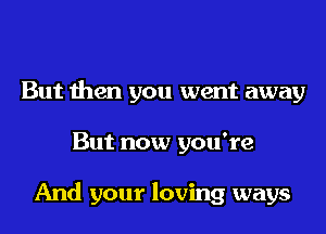 But then you went away
But now you're

And your loving ways