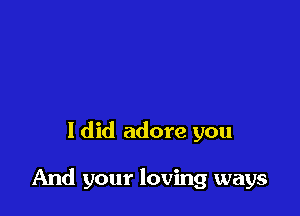 I did adore you

And your loving ways