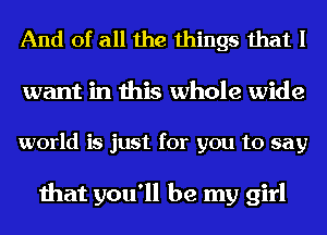 And of all the things that I

want in this whole wide

world is just for you to say

that you'll be my girl