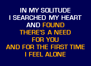IN MY SOLITUDE
I SEARCHED MY HEART
AND FOUND
THERE'S A NEED
FOR YOU
AND FOR THE FIRST TIME
I FEEL ALONE