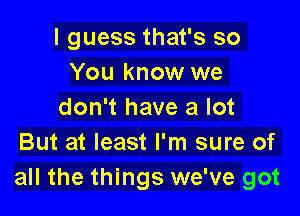 I guess that's so
You know we

don't have a lot
But at least I'm sure of
all the things we've got