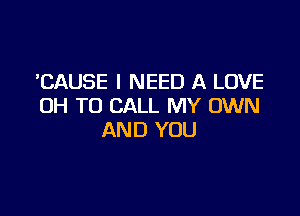 'CAUSE I NEED A LOVE
0H TO CALL MY OWN

AND YOU