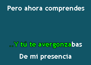 Pero ahora comprendes

..Y to te avergonzabas

De mi presencia