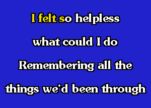 I felt so helpless
what could I do
Remembering all the

things we'd been through