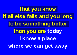 that you know
If all else fails and you long
to be something better
than you are today
I know a place
where we can get away