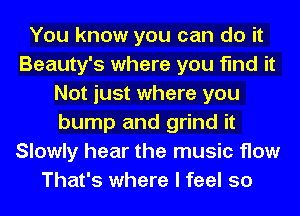 You know you can do it
Beauty's where you find it
Not just where you
bump and grind it
Slowly hear the music How
That's where I feel so