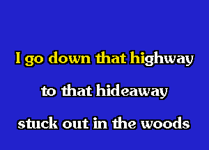 I go down that highway
to that hideaway

stuck out in the woods