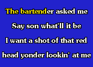 The bartender asked me

Say son what'll it be
I want a shot of that red

head yonder lookin' at me