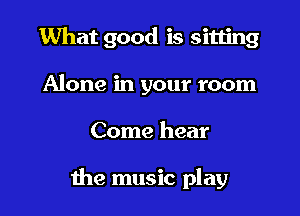 What good is sitting
Alone in your room

Come hear

the music play