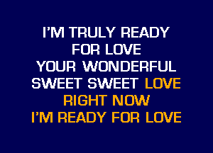 I'M TRULY READY
FOR LOVE
YOUR WONDERFUL
SWEET SWEET LOVE
RIGHT NOW
I'M READY FOR LOVE