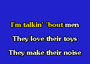 I' m talkin ' 'bout men
They love their toys

They make their noise