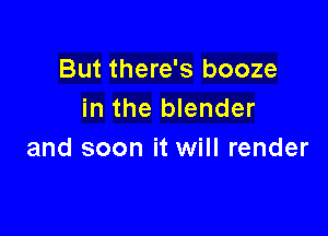 But there's booze
in the blender

and soon it will render