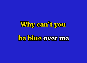 Why can't you

be blue over me