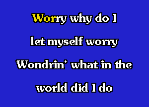 Worry why do I

let myself worry

Wondrin' what in the

world did I do