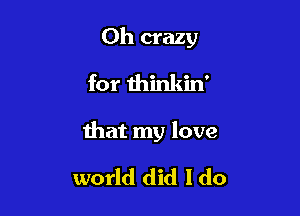 0h crazy
for thinkin'

that my love

world did I do