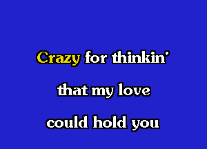 Crazy for thinkin'

that my love

could hold you