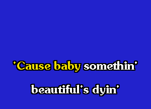 'Cause baby somethin'

beautiful's dyin'