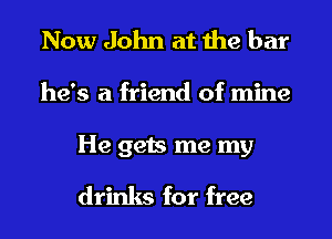 Now John at the bar
he's a friend of mine

He gets me my
drinks for free