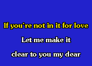 If you're not in it for love
Let me make it

clear to you my dear