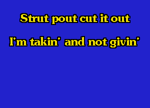 Strut pout cut it out

I'm takin' and not givin'