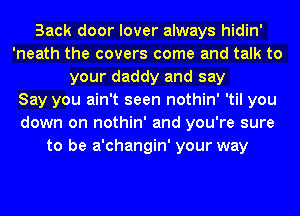 Back door lover always hidin'
'neath the covers come and talk to
your daddy and say
Say you ain't seen nothin' 'til you
down on nothin' and you're sure
to be a'changin' your way