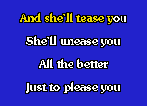 And she'll tease you

She'll unease you
All the better

just to please you