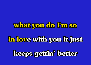 what you do I'm so

in love with you it just

keeps gettin' better