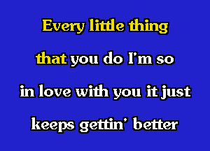 Every little thing
that you do I'm so
in love with you it just

keeps gettin' better