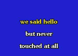 we said hello

but never

touched at all