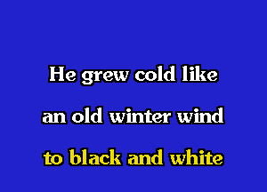 He grew cold like

an old winter wind

to black and white