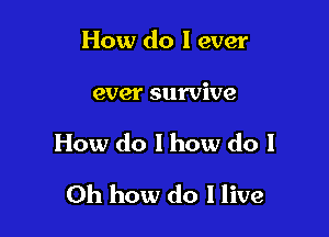 How do I ever

ever survive

How do 1 how do I

Oh how do I live