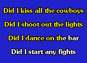 Did I kiss all the cowboys
Did I shoot out the lights
Did 1 dance on the bar

Did I start any fights
